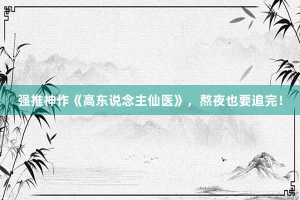 强推神作《高东说念主仙医》，熬夜也要追完！
