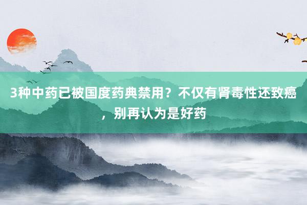 3种中药已被国度药典禁用？不仅有肾毒性还致癌，别再认为是好药