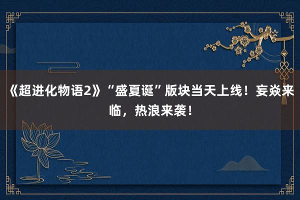 《超进化物语2》“盛夏诞”版块当天上线！妄焱来临，热浪来袭！