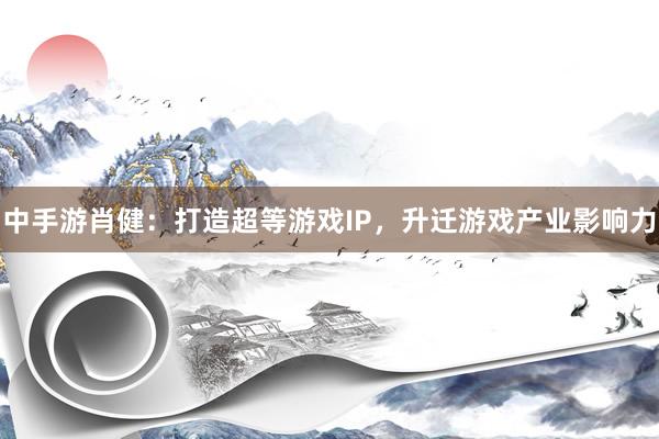 中手游肖健：打造超等游戏IP，升迁游戏产业影响力