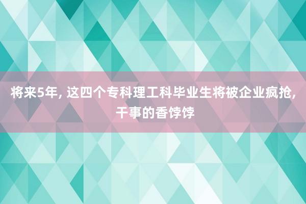 将来5年, 这四个专科理工科毕业生将被企业疯抢, 干事的香饽饽