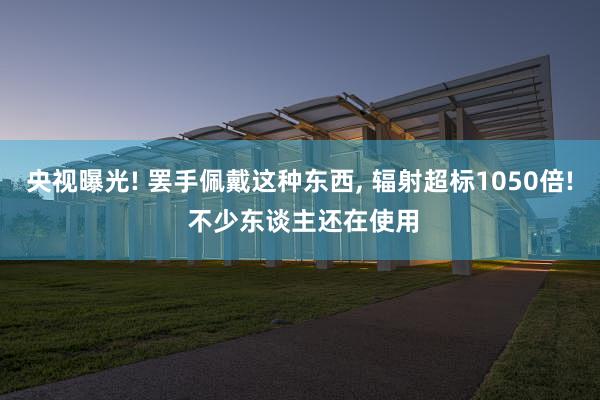 央视曝光! 罢手佩戴这种东西, 辐射超标1050倍! 不少东谈主还在使用