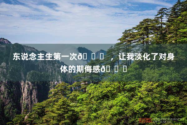 东说念主生第一次👙 ，让我淡化了对身体的期侮感🌊
