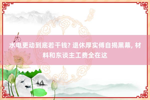 水电更动到底若干钱? 退休厚实傅自揭黑幕, 材料和东谈主工费全在这