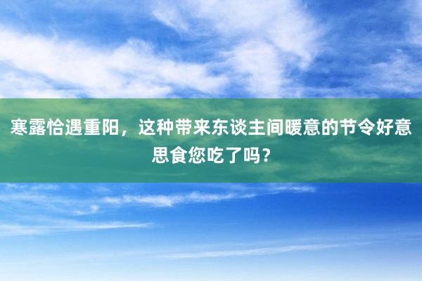 寒露恰遇重阳，这种带来东谈主间暖意的节令好意思食您吃了吗？