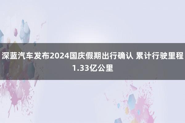 深蓝汽车发布2024国庆假期出行确认 累计行驶里程1.33亿公里