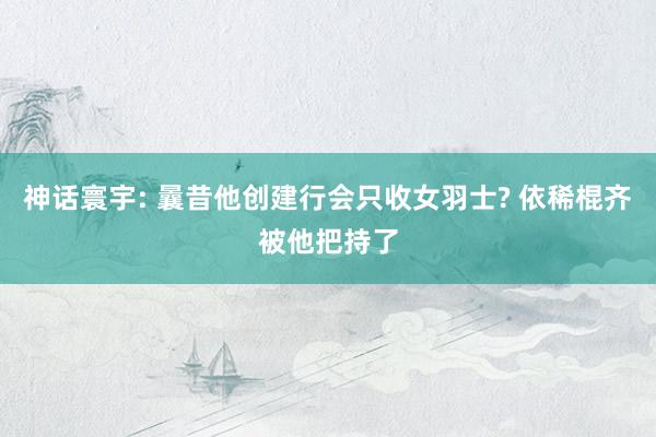 神话寰宇: 曩昔他创建行会只收女羽士? 依稀棍齐被他把持了