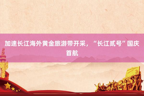 加速长江海外黄金旅游带开采，“长江贰号”国庆首航