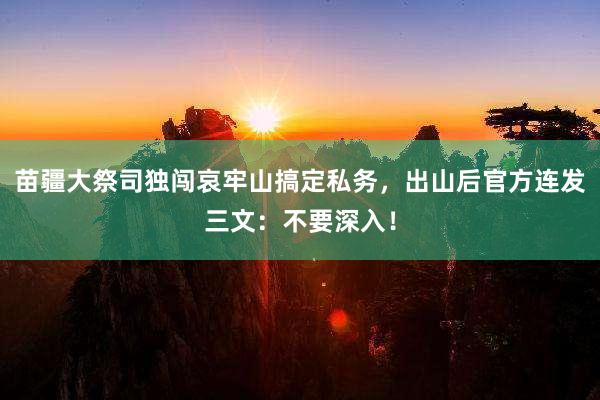 苗疆大祭司独闯哀牢山搞定私务，出山后官方连发三文：不要深入！