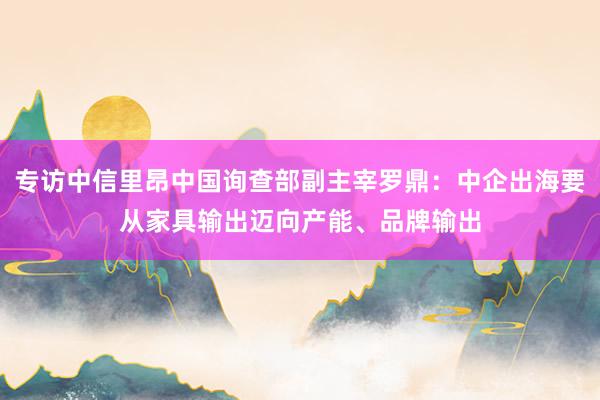 专访中信里昂中国询查部副主宰罗鼎：中企出海要从家具输出迈向产能、品牌输出