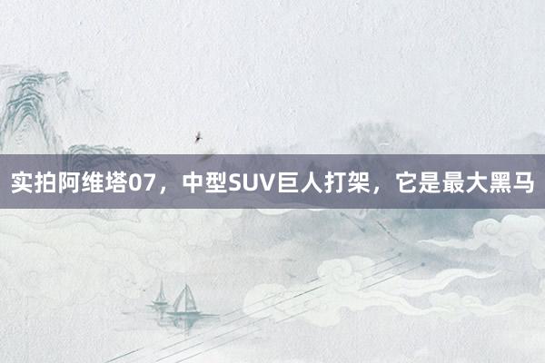 实拍阿维塔07，中型SUV巨人打架，它是最大黑马