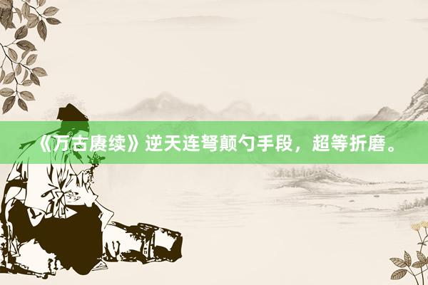 《万古赓续》逆天连弩颠勺手段，超等折磨。