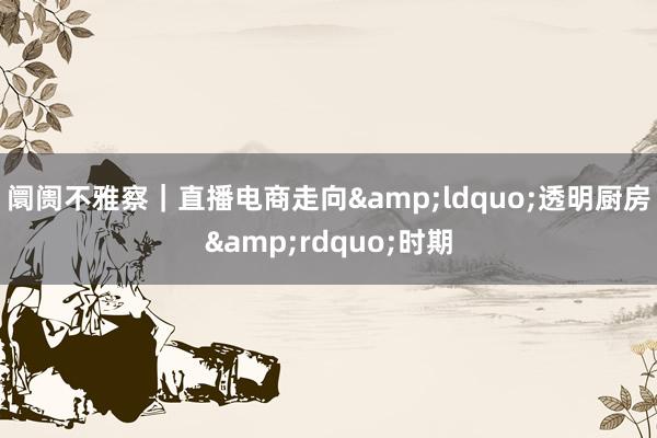 阛阓不雅察｜直播电商走向&ldquo;透明厨房&rdquo;时期