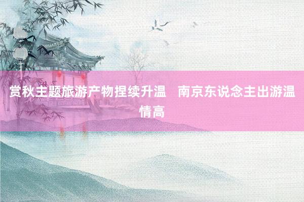 赏秋主题旅游产物捏续升温   南京东说念主出游温情高