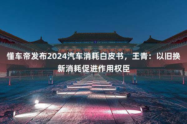懂车帝发布2024汽车消耗白皮书，王青：以旧换新消耗促进作用权臣