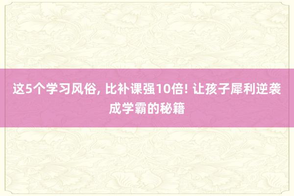 这5个学习风俗, 比补课强10倍! 让孩子犀利逆袭成学霸的秘籍
